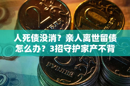 北京人死债没消？亲人离世留债怎么办？3招守护家产不背锅