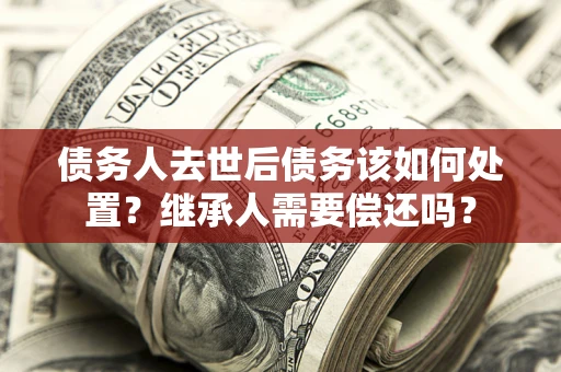 北京债务人去世后债务该如何处置？继承人需要偿还吗？