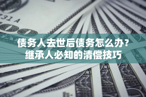 北京债务人去世后债务怎么办？继承人必知的清偿技巧