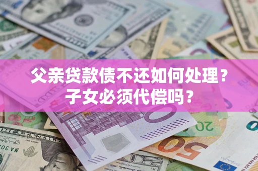 北京父亲贷款债不还如何处理？子女必须代偿吗？
